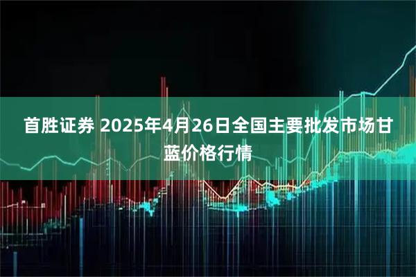 首胜证券 2025年4月26日全国主要批发市场甘蓝价格行情