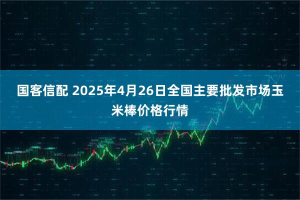国客信配 2025年4月26日全国主要批发市场玉米棒价格行情