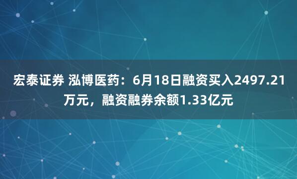 宏泰证券 泓博医药:6月18日融资买入2497.21万元,融资融券余额1.33亿元