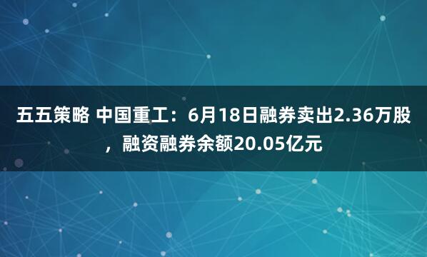 五五策略 中国重工:6月18日融券卖出2.36万股,融资融券余额20.05亿元