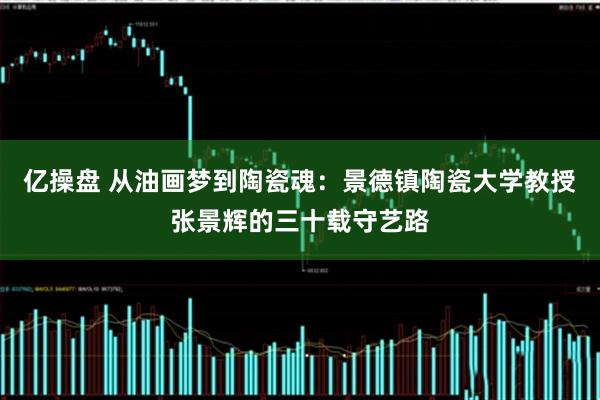 亿操盘 从油画梦到陶瓷魂:景德镇陶瓷大学教授张景辉的三十载守艺路