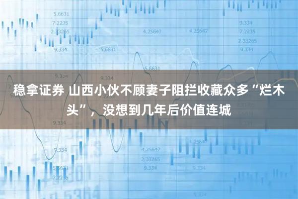 稳拿证券 山西小伙不顾妻子阻拦收藏众多“烂木头”,没想到几年后价值连城