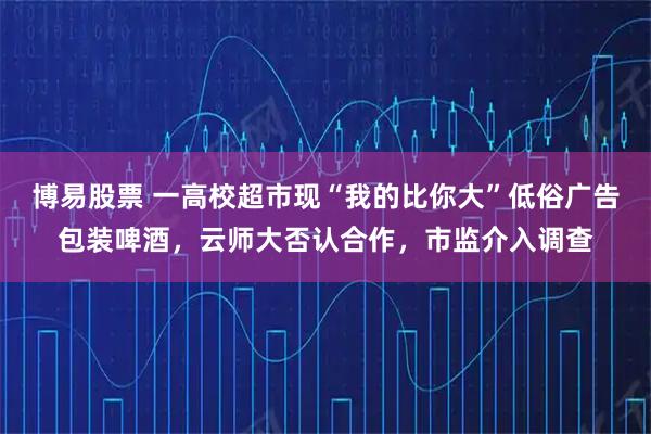 博易股票 一高校超市现“我的比你大”低俗广告包装啤酒,云师大否认合作,市监介入调查