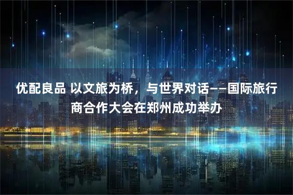 优配良品 以文旅为桥，与世界对话——国际旅行商合作大会在郑州成功举办