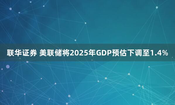 联华证券 美联储将2025年GDP预估下调至1.4%
