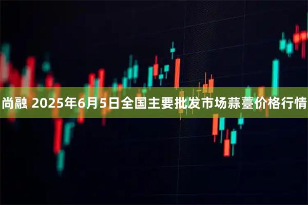 尚融 2025年6月5日全国主要批发市场蒜薹价格行情