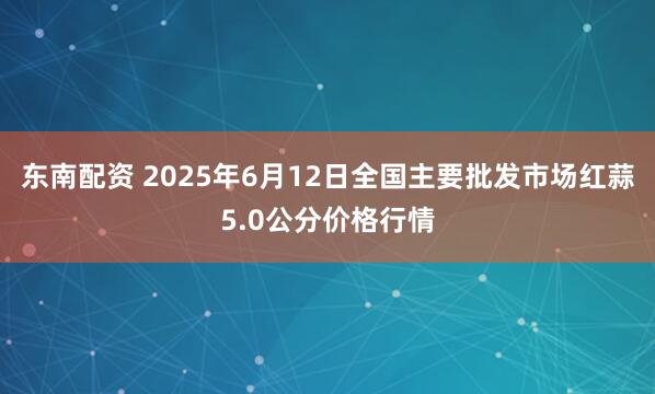 东南配资 2025年6月12日全国主要批发市场红蒜5.0公分价格行情