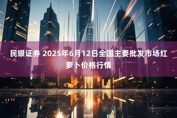民银证券 2025年6月12日全国主要批发市场红萝卜价格行情