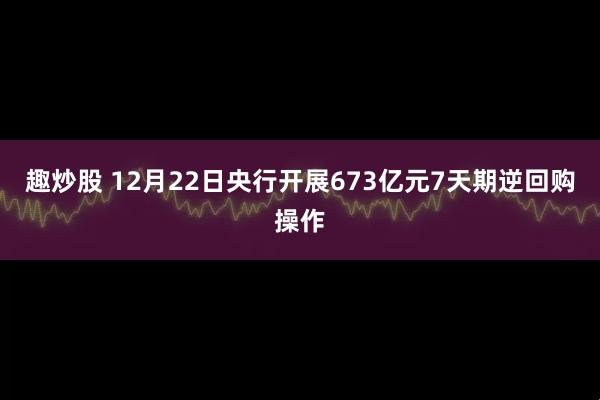 趣炒股 12月22日央行开展673亿元7天期逆回购操作