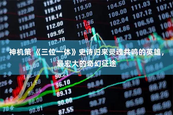 神机策 《三位一体》史诗归来灵魂共鸣的英雄，最宏大的奇幻征途