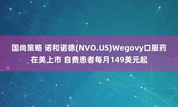 国尚策略 诺和诺德(NVO.US)Wegovy口服药在美上市 自费患者每月149美元起