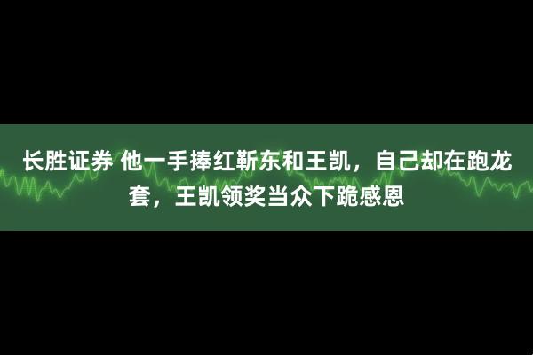 长胜证券 他一手捧红靳东和王凯,自己却在跑龙套,王凯领奖当众下跪感恩