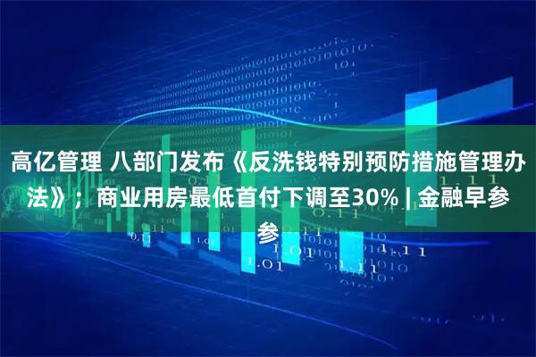 高亿管理 八部门发布《反洗钱特别预防措施管理办法》；商业用房最低首付下调至30% | 金融早参