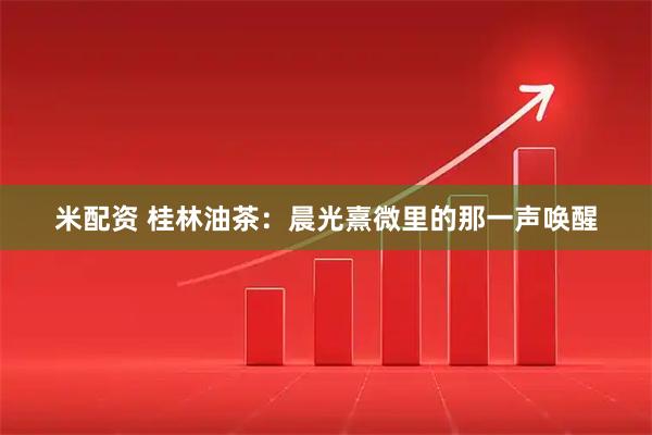 米配资 桂林油茶:晨光熹微里的那一声唤醒